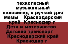 техколесный музыкальный велосипед с ручкой для мамы - Краснодарский край, Краснодар г. Дети и материнство » Детский транспорт   . Краснодарский край,Краснодар г.